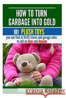 How to turn Garbage into Gold: 101 Plush Toys You can find at Thrift Stores and Garage Sales to Sell on Ebay and Amazon Byron, Jeremiah 9781508709558 Createspace