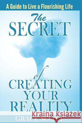 The Secret of Creating Your Reality: A Guide to Live a Flourishing Life Grace Scott 9781508711971 Createspace