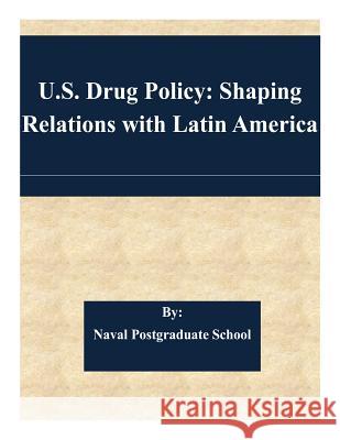 U.S. Drug Policy: Shaping Relations with Latin America Naval Postgraduate School 9781508718000 Createspace