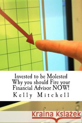 Invested to be Molested: : Why you should Fire your Financial Advisor NOW! Mitchell, Kelly 9781508721307 Createspace