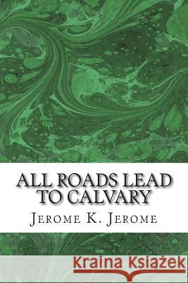 All Roads Lead To Calvary: (Jerome K. Jerome Classics Collection) Jerome, Jerome K. 9781508730460 Createspace