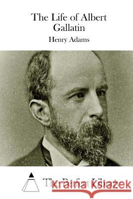 The Life of Albert Gallatin Henry Adams The Perfect Library 9781508738282 Createspace