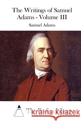 The Writings of Samuel Adams - Volume III Samuel Adams The Perfect Library 9781508739692 Createspace