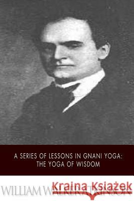 A Series of Lessons in Gnani Yoga: The Yoga of Wisdom William Walker Atkinson 9781508749189