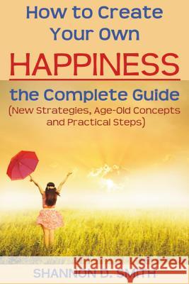 How to Create Your Own Happiness: the Complete Guide: (New Strategies, Age-old Concepts and Practical Tips) Smith, Shannon D. 9781508769866 Createspace
