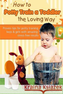 How to Potty Train a Toddler the Loving Way: Proven Tips for Potty Training Boys and Girls with Amazing Stress-Free Results Jenny Stapleton 9781508776109