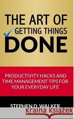 The Art of Getting Things Done: Productivity Hacks and Time Management Tips for Your Everyday Life Stephen D. Walker 9781508779919