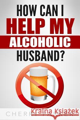 How Can I Help My Alcoholic Husband? Cherry Parker 9781508799979 Createspace