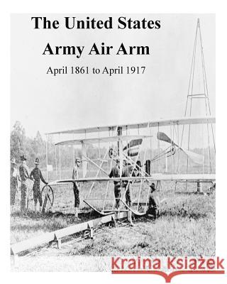 The United States Army Air Arm, April 1861 to April 1917 Office of Air Force History              U. S. Air Force 9781508803027 Createspace