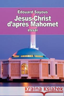 Jésus-Christ d'après Mahomet: les Notions et les Doctrines musulmanes sur le christianisme Sayous, Edouard 9781508807117