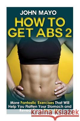 How to Get Abs: More Fantastic Exercises That Will Help You Flatten Your Stomach and Reveal Those Sexy Abs Mayo, John 9781508811756 Createspace