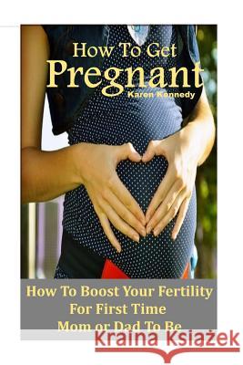 How to Get Pregnant: How to Boost Your Fertility for the First Time Mom or Dad-To-Be Karen Kennedy 9781508814399