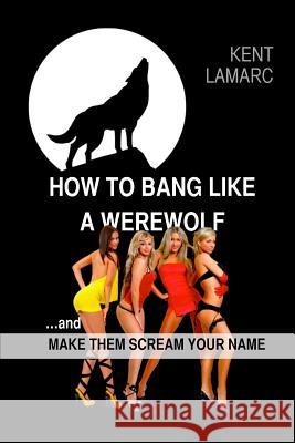 How to Bang like a Werewolf: ...and make them scream your name Lamarc, Kent 9781508816263 Createspace