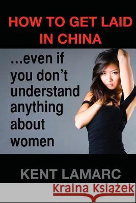 How to get laid in China: ...even if you don't understand anything about women Lamarc, Kent 9781508816294 Createspace