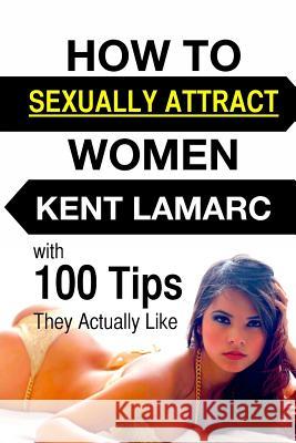 How to Sexually Attract Women: ...with 100 Tips they Actually Like Lamarc, Kent 9781508816300 Createspace