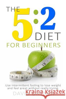 The 5: 2 Diet for Beginners: Using Intermittent Fasting to Lose Weight and Feel Great Without Really Trying David Ortner 9781508819059