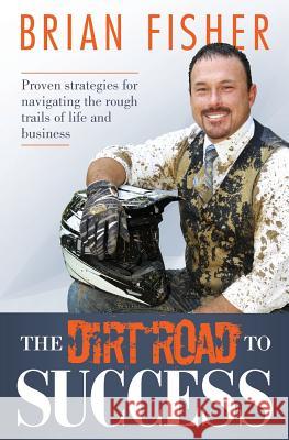 The Dirt Road to Success: Proven Strategies to Help You Navigate the Rough Trails of Being the Best You Can Be in Life and Business Brian Fisher 9781508822677