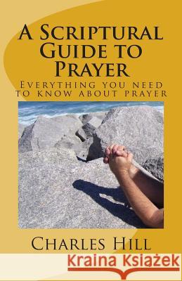 A Scriptural Guide to Prayer: Everything you need to know about prayer Hill, Charles C. 9781508824176