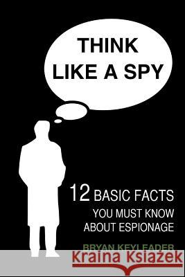 Think Like a Spy: 12 Basic Facts You Must Know about Espionage Bryan Keyleader 9781508842545 Createspace