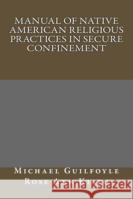 Manual of Native American Religious Practices in Secure Confinement Michael H. Guilfoyle Rose Ann Kisto 9781508846673 Createspace