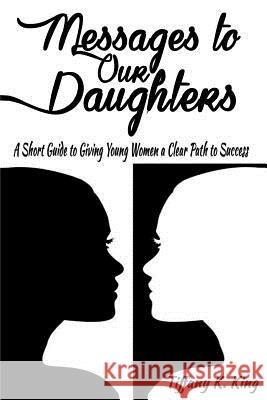 Messages to Our Daughters: A Short Guide to Giving Young Women a Clear Path to Success Tiffany K. King 9781508850021 Createspace