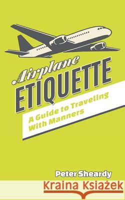 Airplane Etiquette: A Guide to Traveling with Manners Peter Sheardy 9781508858386 Createspace