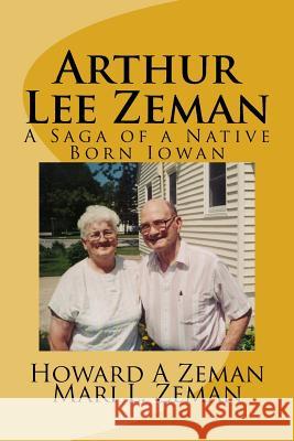 Arthur Lee Zeman: A Saga of a Native Born Iowan Howard A. Zeman Glen A. Hinshaw Mari L. Zeman 9781508860150 Createspace