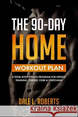 The 90-Day Home Workout Plan: A Total Body Fitness Program for Weight Training, Cardio, Core & Stretching Dale L. Roberts 9781508865704 Createspace