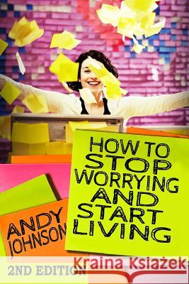 How to Stop Worrying and Start Living NOW!: The Most Effective, Permanent Solution to Finally Start Living Johnson, Andy 9781508871446 Createspace