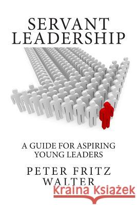 Servant Leadership: A Guide for Aspiring Young Leaders Peter Fritz Walter 9781508871804 Createspace