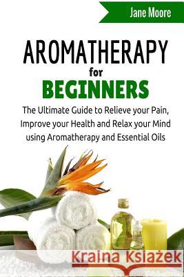 Aromatherapy for Beginners: The Ultimate Guide to Relieve your Pain, Improve your Health and Relax your Mind using Aromatherapy and Essential Oils Moore, Jane 9781508890003