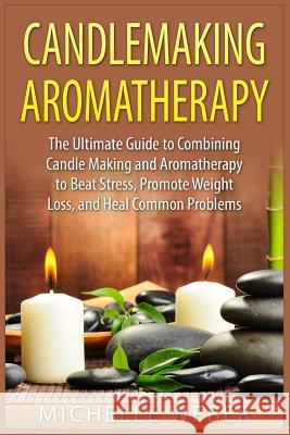 Candlemaking Aromatherapy: The Ultimate Guide to Combining Candle Making and Aromatherapy to Beat Stress, Promote Weight Loss, and Heal Common Pr Michelle Weber 9781508909026