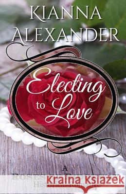 Electing to Love: A Roses of Ridgeway Historical Romance Kianna Alexander 9781508909767 Createspace