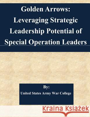 Golden Arrows: Leveraging Strategic Leadership Potential of Special Operation Leaders United States Army War College 9781508924289