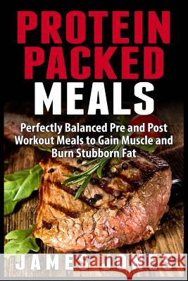 Protein Packed Meals: Perfectly Balanced Pre and Post Workout Meals to Gain Muscle and Burn Stubborn Fat James Jones 9781508927785