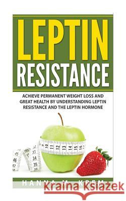 Leptin Resistance: Achieve Permanent Weight Loss and Great Health By Understanding Leptin Resistance and the Leptin Hormone Hanna M. Krem 9781508931966 Createspace Independent Publishing Platform