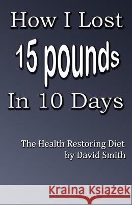 How I Lost 15 Pounds in 10 Days: The Health Restoring Diet David Smith 9781508943587