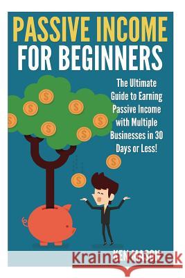 Passive Income for Beginners: The Ultimate Guide to Earning Passive Income and Making Money Online in 30 Days or Less! Ken Mason 9781508956471 Createspace