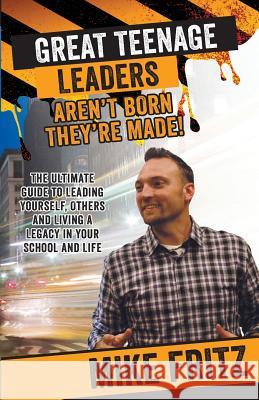 Great Teenage Leaders Aren't Born They're Made: The Ultimate Guide to Leading Yourself, Others and Living a Legacy in Your School and Life Mike Fritz 9781508960706