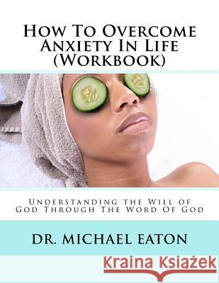 How To Overcome Anxiety In Life (Workbook): Understanding the Will of God Through The Word Of God Eaton, Michael 9781508974178 Createspace Independent Publishing Platform