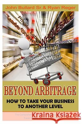 Beyond Arbitrage: How to Take your Business to Another Level: The Comprehensive Guide to Sourcing Wholesale, Trade Shows, Closeouts, and Bullard Sr, John 9781508978510