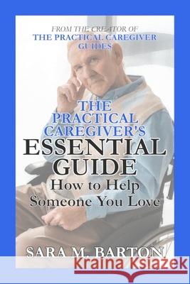 The Practical Caregiver's Essential Guide: How to Help Someone You Love Sara M. Barton Sara M. Barton 9781508991427 Createspace