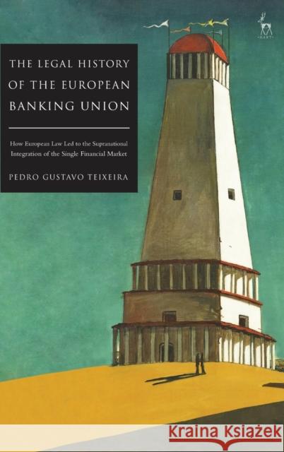 The Legal History of the European Banking Union: How European Law Led to the Supranational Integration of the Single Financial Market Pedro Gustavo Teixeira 9781509940622