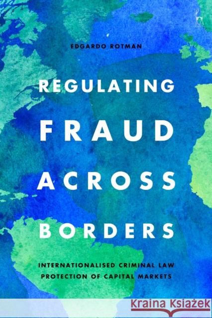 Regulating Fraud Across Borders: Internationalised Criminal Law Protection of Capital Markets Edgardo Rotman 9781509943234 Hart Publishing