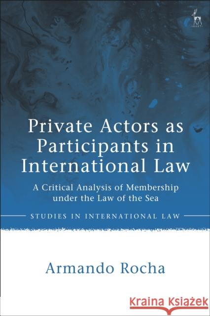 Private Actors as Participants in International Law: A Critical Analysis of Membership Under the Law of the Sea Armando Rocha 9781509948130 Hart Publishing