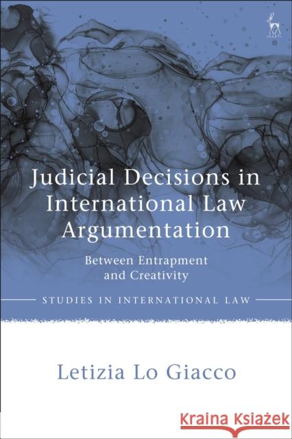 Judicial Decisions in International Law Argumentation: Between Entrapment and Creativity Dr Letizia Lo Giacco 9781509948949 Bloomsbury Publishing PLC
