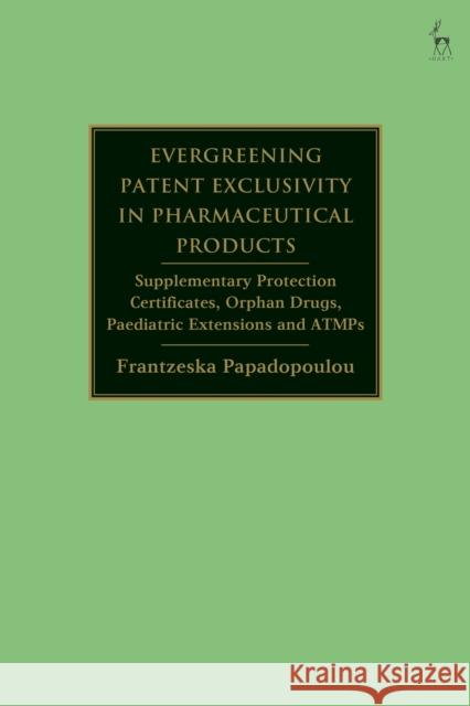 Evergreening Patent Exclusivity in Pharmaceutical Products: Supplementary Protection Certificates, Orphan Drugs, Paediatric Extensions and Atmps Papadopoulou, Frantzeska 9781509950324 Bloomsbury Publishing PLC