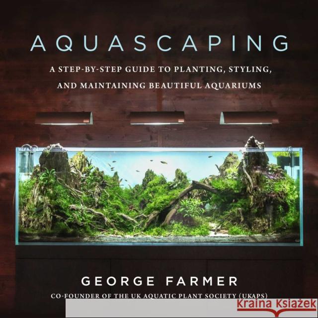 Aquascaping: A Step-by-Step Guide to Planting, Styling, and Maintaining Beautiful Aquariums George Farmer 9781510753389 Skyhorse Publishing