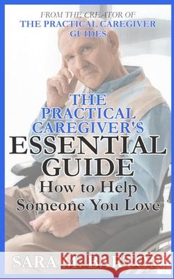 The Practical Caregiver's Essential Guide: How to Help Someone You Love Sara M. Barton Sara M. Barton 9781511406024 Createspace