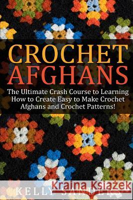 Crochet Afghans: The Ultimate Crash Course Guide to Learning How to Create Easy to Make Crochet Afghans and Crochet Patterns Fast Kelly Sanders 9781511413480 Createspace